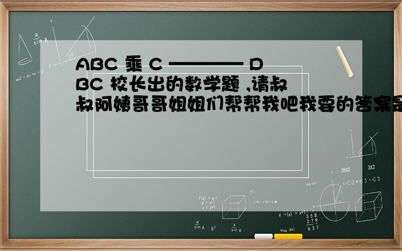 ABC 乘 C ———— DBC 校长出的数学题 ,请叔叔阿姨哥哥姐姐们帮帮我吧我要的答案是每个字母代表什么数字,比如：A：B：每一个字母都要有一个数