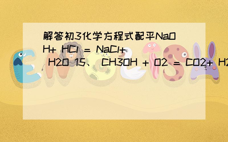 解答初3化学方程式配平NaOH+ HCl = NaCl+ H2O 15、 CH3OH + O2 = CO2+ H2O 16、 Fe+ O2 = Fe3O4 17、