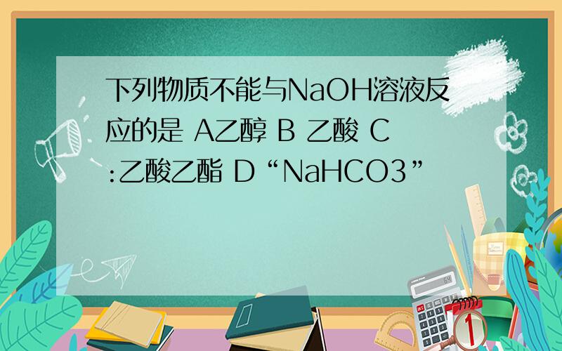 下列物质不能与NaOH溶液反应的是 A乙醇 B 乙酸 C:乙酸乙酯 D“NaHCO3”