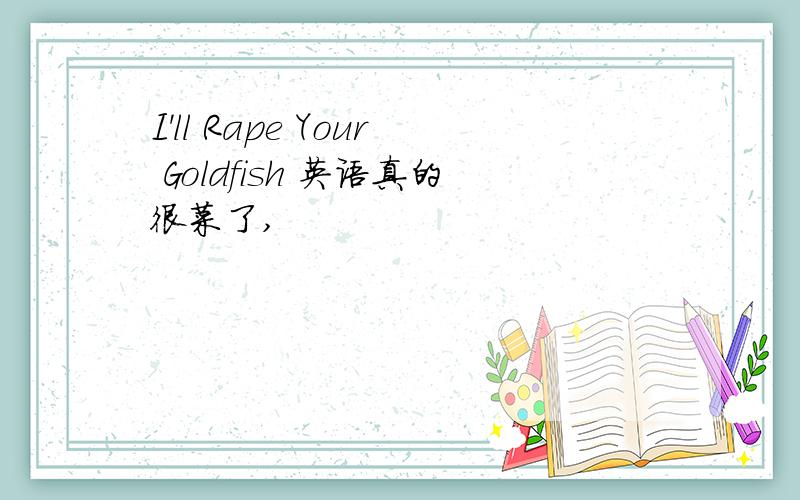 I'll Rape Your Goldfish 英语真的很菜了,