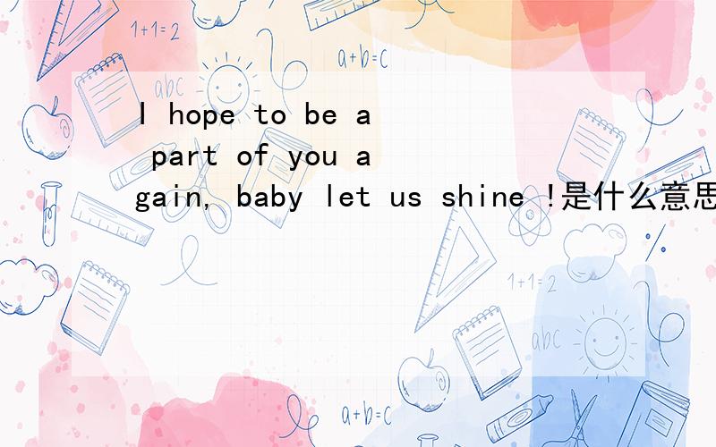I hope to be a part of you again, baby let us shine !是什么意思I  hope  to  be  a   part  of   you   again,   baby let  us  shine  !