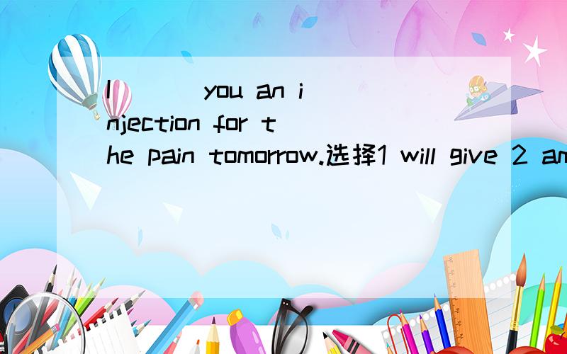 I ( ) you an injection for the pain tomorrow.选择1 will give 2 am going to give