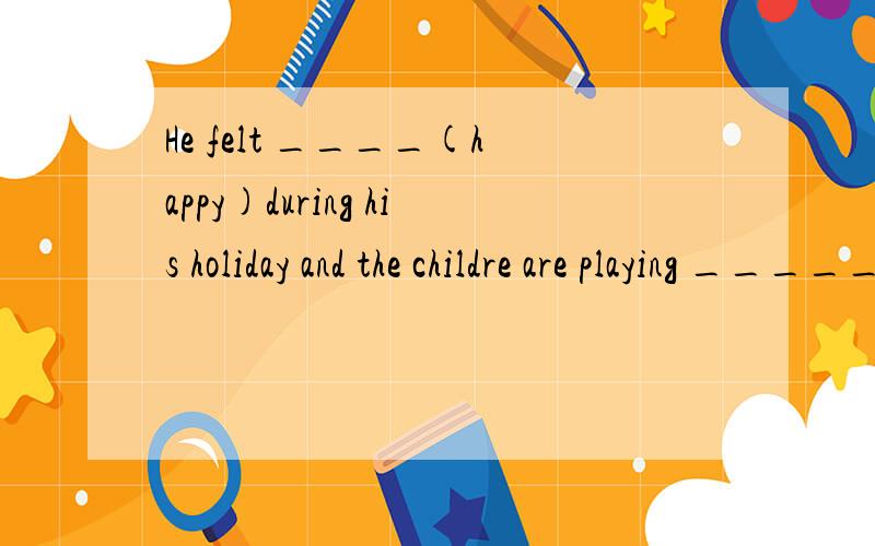 He felt ____(happy)during his holiday and the childre are playing _____(happy)in the park.