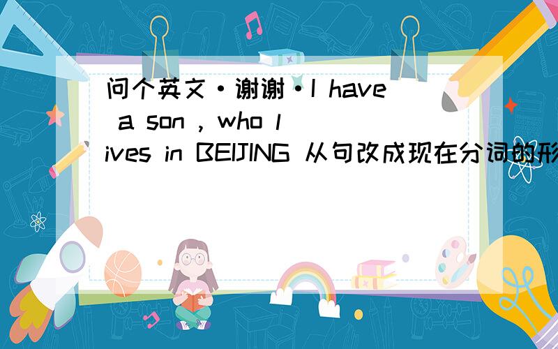 问个英文·谢谢·I have a son , who lives in BEIJING 从句改成现在分词的形式