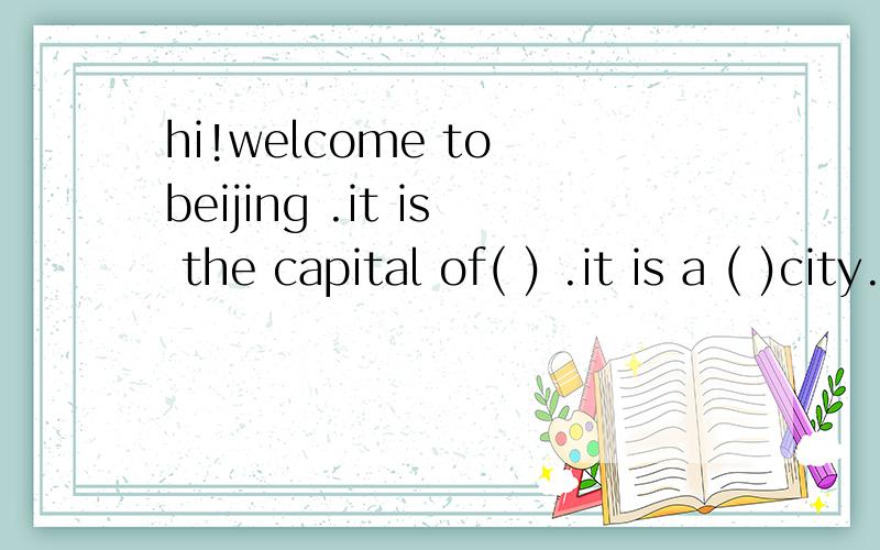 hi!welcome to beijing .it is the capital of( ) .it is a ( )city.you can () many foreiforeigners（ ）