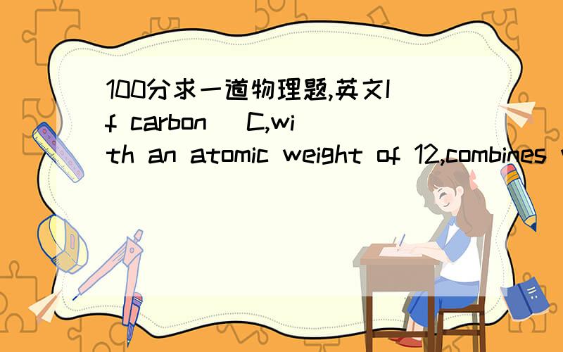 100分求一道物理题,英文If carbon (C,with an atomic weight of 12,combines with oxygen (O),with an atomic weight of 16,to form carbon dioxide (CO2),how many grams of carbon would react with 288g of oxygen?