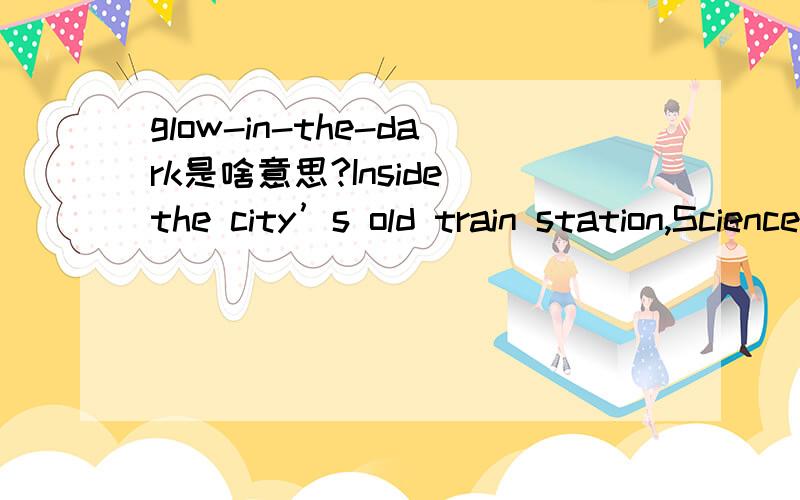 glow-in-the-dark是啥意思?Inside the city’s old train station,Science Alive!is crammed with ever-changing interactive exhibits – stuff with a scientificbent,from optical illusions to things that kiddies can push,pull and climb.There’s even a