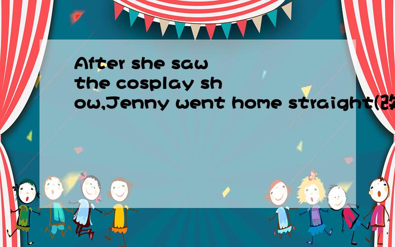 After she saw the cosplay show,Jenny went home straight(改成简单句)-------- --------the cosplay show,Jenny went home straight