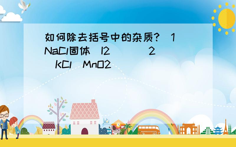如何除去括号中的杂质?（1）NaCl固体（I2） ）（2）KCl（MnO2）
