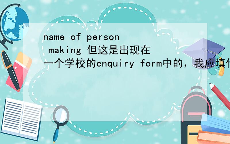 name of person making 但这是出现在一个学校的enquiry form中的，我应填什么呢？