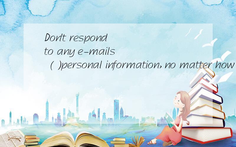 Don't respond to any e-mails ( )personal information,no matter how official they look.A searchingDon't respond to any e-mails ( )personal information,no matter how official they look.A searching B asking C requesting D questioning 为什么选C?那B