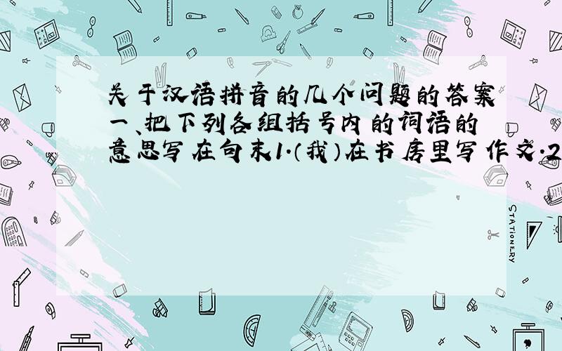 关于汉语拼音的几个问题的答案一、把下列各组括号内的词语的意思写在句末1.（我）在书房里写作文.2.我在（书房）里写作文.3.我在（书房里）写作文.4.我在书房里(写)作文.5.我在书房里写