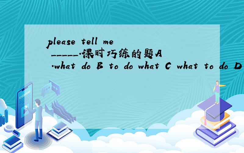 please tell me _____.课时巧练的题A .what do B to do what C what to do D do what 我不明白为什么.
