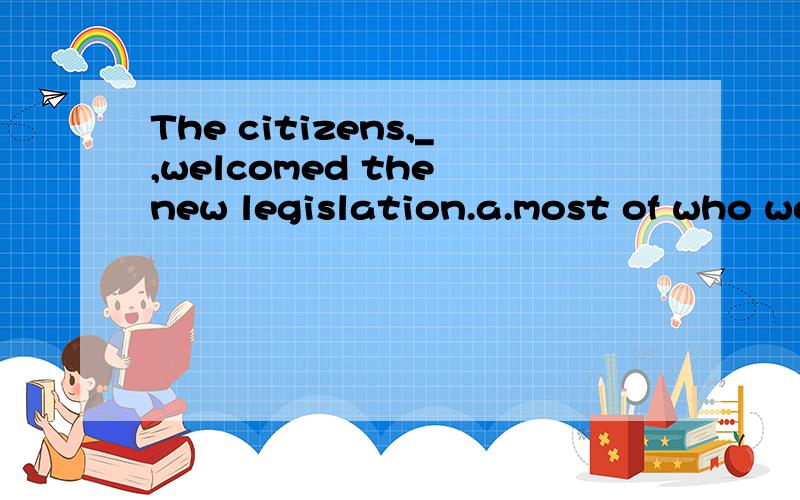 The citizens,_,welcomed the new legislation.a.most of who were workers b.most of whom were works .c.most of them were workers d.most of which were workers能不能一个一个分析哈啊选哪个