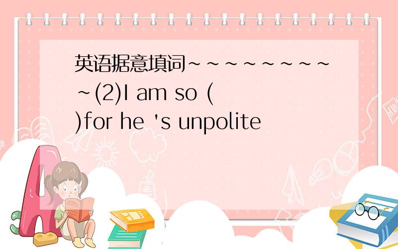 英语据意填词~~~~~~~~~(2)I am so ( )for he 's unpolite