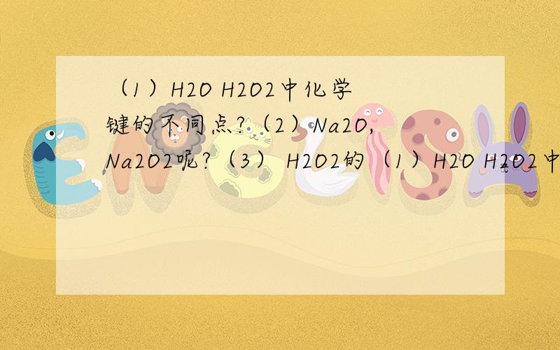（1）H2O H2O2中化学键的不同点?（2）Na2O,Na2O2呢?（3） H2O2的（1）H2O H2O2中化学键的不同点?（2）Na2O,Na2O2呢?（3） H2O2的化合物类型?