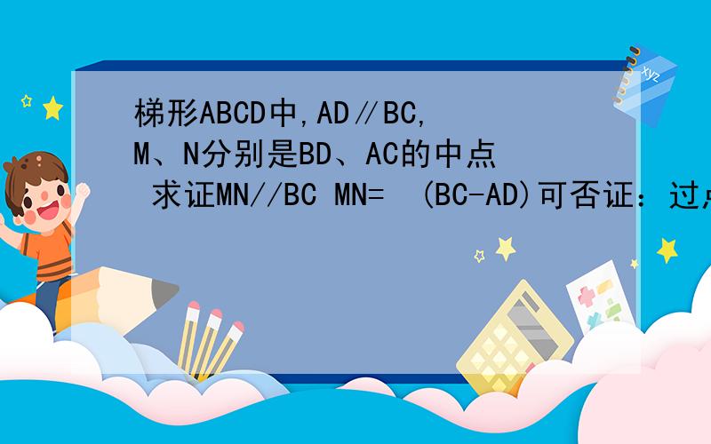 梯形ABCD中,AD∥BC,M、N分别是BD、AC的中点 求证MN//BC MN=½(BC-AD)可否证：过点D作AB的平行线DF，交BC与F再整ABFD是平行四边形，再连接AF因为M是BD中点所以AF交BD与MMN是△AFD的中位线MN∥AD即MN∥BF