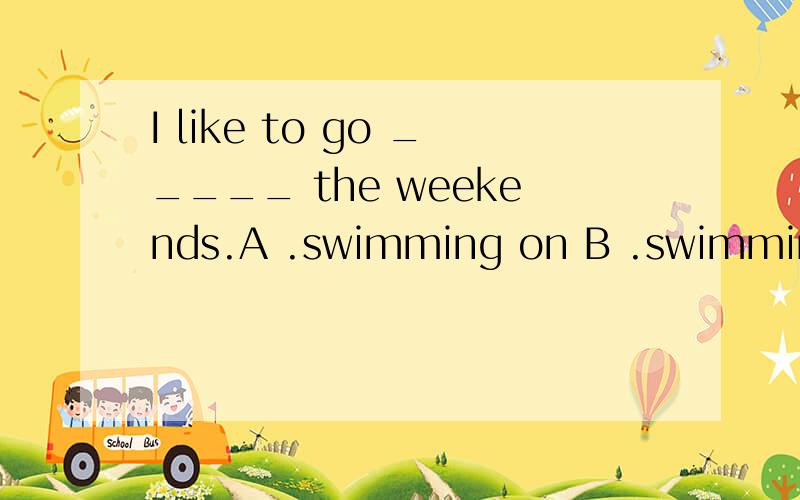 I like to go _____ the weekends.A .swimming on B .swimming atC .swim onD .to swim in参考答案上司B,但我认为A应该也没问题.所以我不只是要答案,要理由
