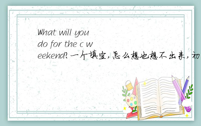 What will you do for the c weekend?一个填空,怎么想也想不出来,初一下第二课的一道题目.