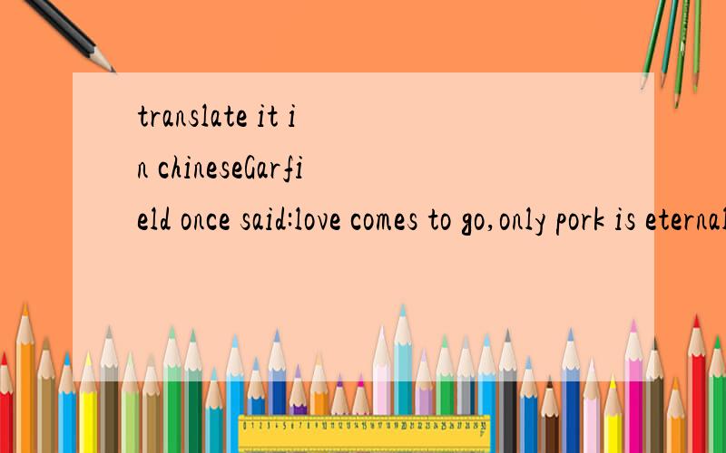 translate it in chineseGarfield once said:love comes to go,only pork is eternal.never put off the work till tomorrow what you can put off today.thanks for your attention.hope to get your reply in time.
