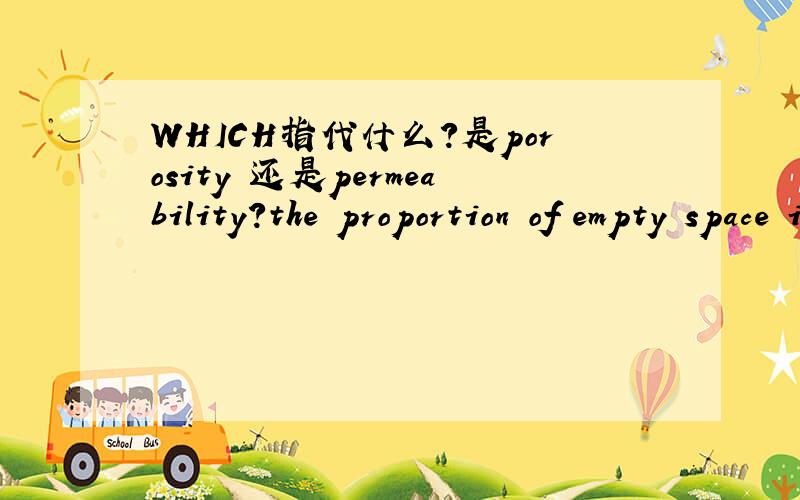 WHICH指代什么?是porosity 还是permeability?the proportion of empty space in a rock is known as its porosity.But note that porosity is not the same as permeability,which measures the ease with which water can flow through a material;