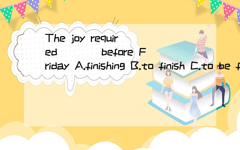 The joy required____before Friday A.finishing B.to finish C.to be finishing D.being finished