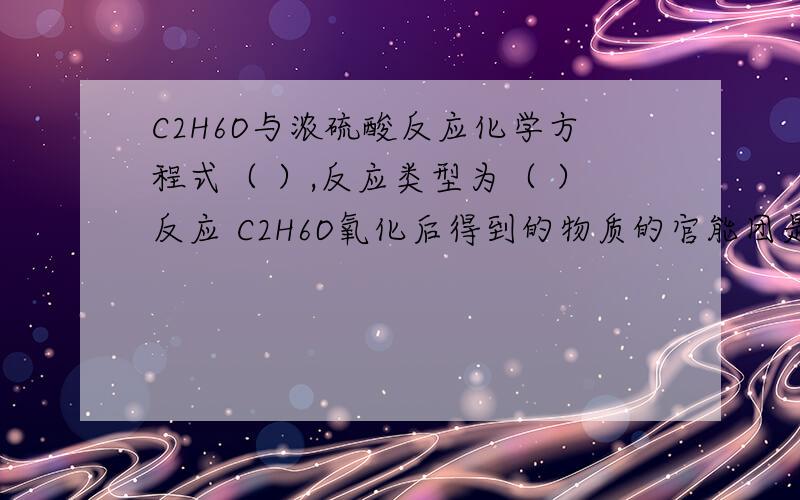 C2H6O与浓硫酸反应化学方程式（ ）,反应类型为（ ）反应 C2H6O氧化后得到的物质的官能团是什么?C2H6O与浓硫酸反应化学方程式（ ）,反应类型为（ ）反应C2H6O氧化后得到的物质的官能团是什么