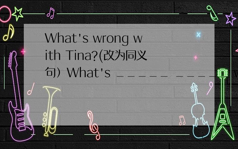 What's wrong with Tina?(改为同义句）What's _____ _____ with Tina?