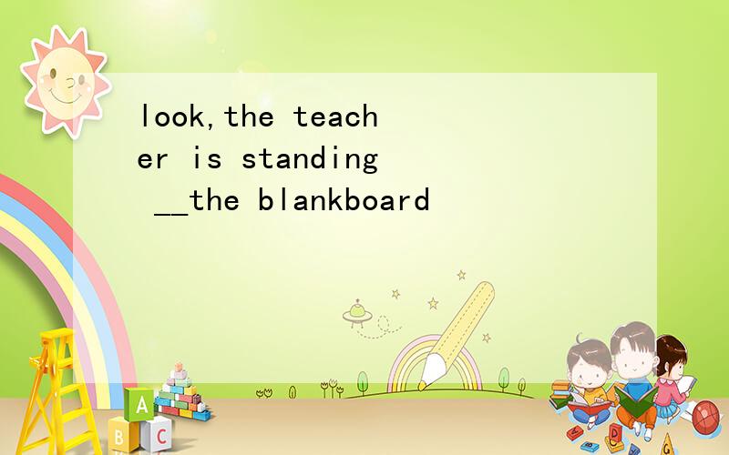 look,the teacher is standing __the blankboard