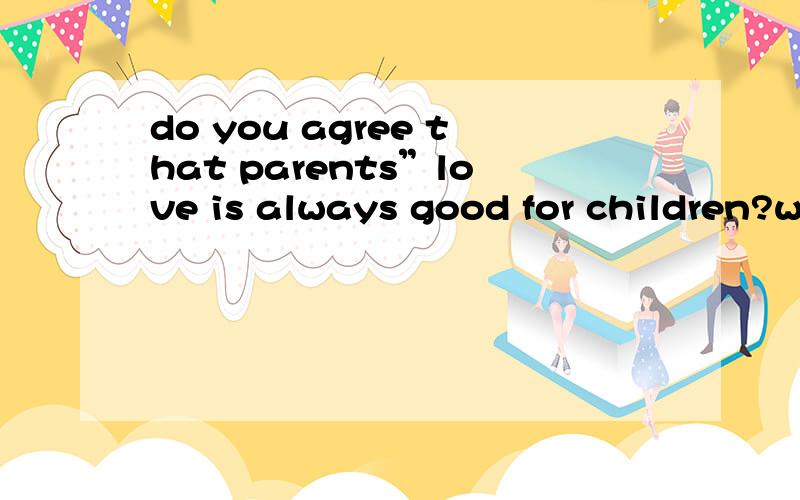 do you agree that parents”love is always good for children?why?写三五句话英文