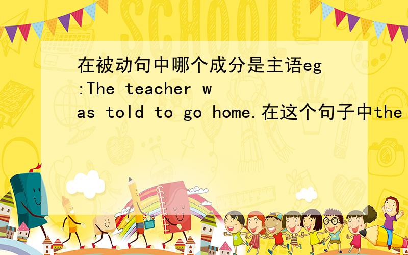在被动句中哪个成分是主语eg:The teacher was told to go home.在这个句子中the teacher是主语还是宾语