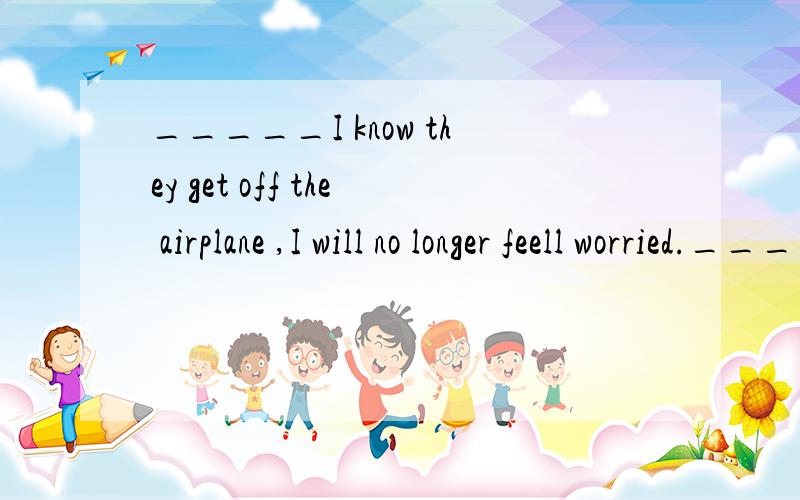 _____I know they get off the airplane ,I will no longer feell worried._____I  know  they  get  off  the  airplane  ,I  will  no  longer  feell  worried.A.While            B.Unless             C.As  long  as              D.Even  though请问下,为什