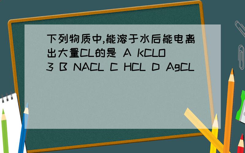 下列物质中,能溶于水后能电离出大量CL的是 A KCLO3 B NACL C HCL D AgCL