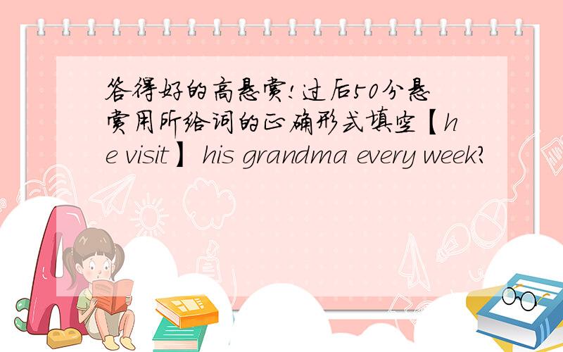 答得好的高悬赏!过后50分悬赏用所给词的正确形式填空【he visit】 his grandma every week?