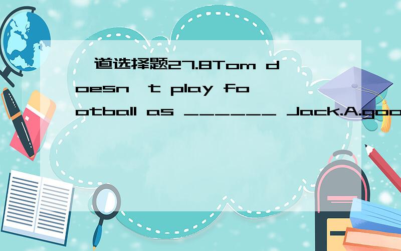 一道选择题27.8Tom doesn't play football as ______ Jack.A.good asB.well asC.better thanD.better as