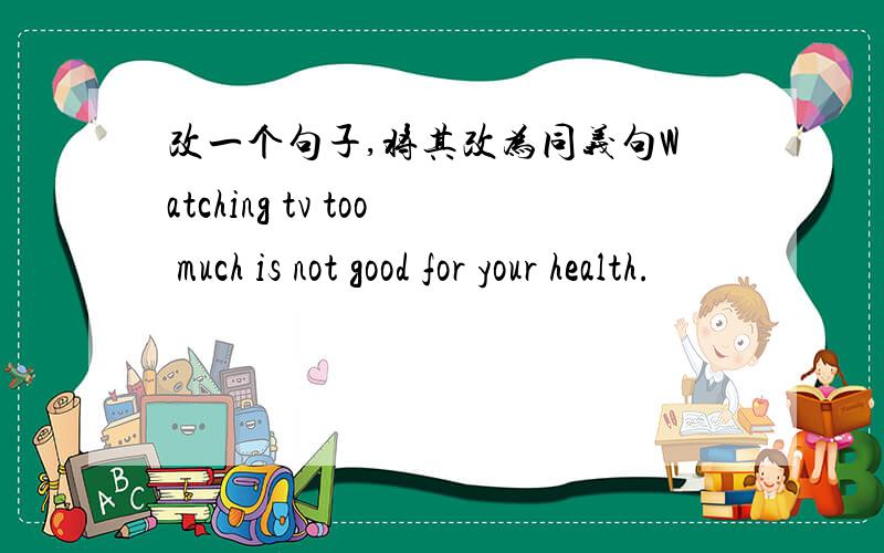 改一个句子,将其改为同义句Watching tv too much is not good for your health.