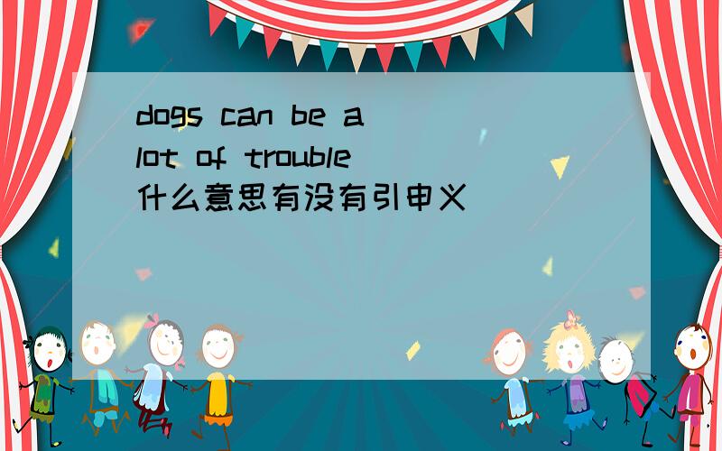 dogs can be a lot of trouble什么意思有没有引申义