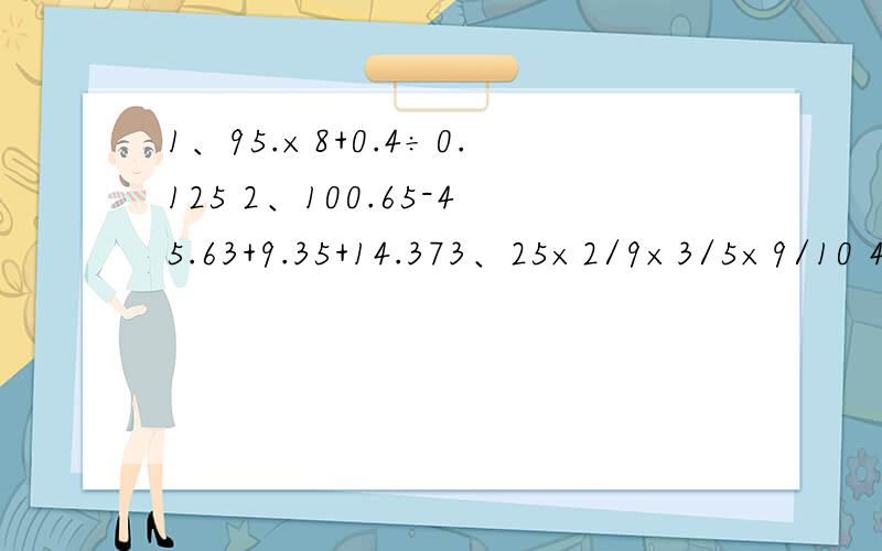 1、95.×8+0.4÷0.125 2、100.65-45.63+9.35+14.373、25×2/9×3/5×9/10 4、1.44÷[1.2×（0.742+0.458）] 求您了...