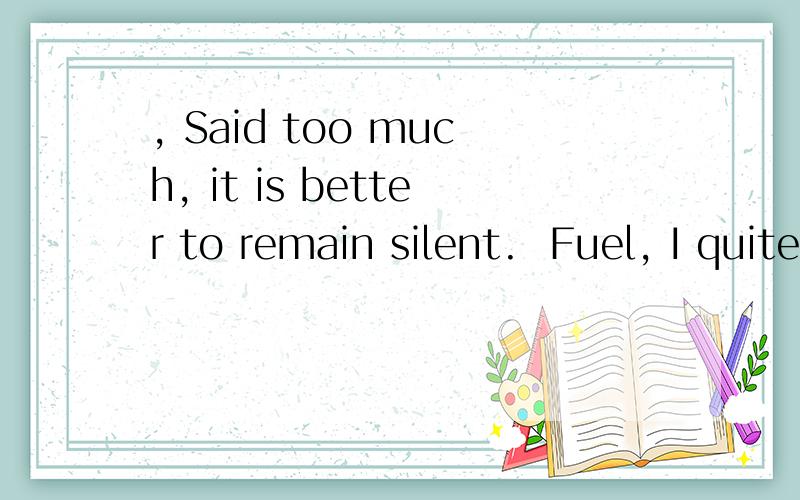 , Said too much, it is better to remain silent.  Fuel, I quite you.  Do not think too much.