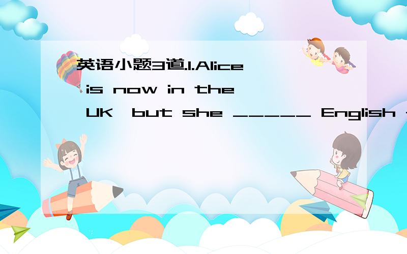 英语小题3道.1.Alice is now in the UK,but she _____ English for three months in Hong Kong.A.did study B.has studied C.had studied D.studies2.Would you mind not picking the flowers in the garden?They are _____ everyone’s enjoyment.A.in B.at C.fo