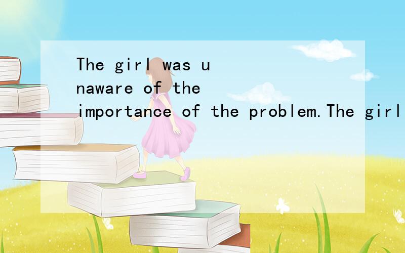 The girl was unaware of the importance of the problem.The girl ___ ____ the importance of the problem