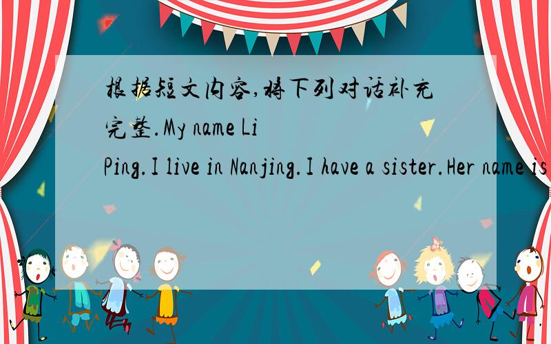 根据短文内容,将下列对话补充完整.My name Li Ping.I live in Nanjing.I have a sister.Her name is Li Fang.We are in the same school.Look at this picture of our school.There's a new music room on the second floor.It's big.I like music very