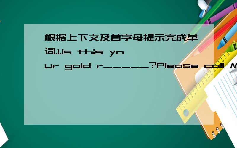 根据上下文及首字母提示完成单词.1.Is this your gold r_____?Please call Mary at 235-0285.2.Please c______ me at 679-8892/3.I I______ my notebook.I must f____ it.4.Some keys a_____ on the desk.5.A_______ Claudid for your English book.6.He