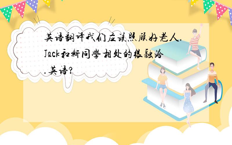 英语翻译我们应该照顾好老人.Jack和新同学相处的很融洽.英语?