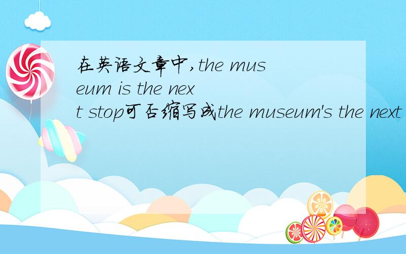 在英语文章中,the museum is the next stop可否缩写成the museum's the next stop