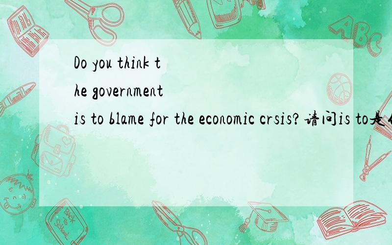 Do you think the government is to blame for the economic crsis?请问is to是什么用法呢?有相关的例句最好了~