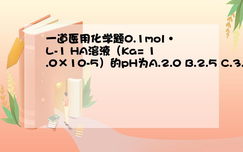 一道医用化学题0.1mol·L-1 HA溶液（Ka= 1.0×10-5）的pH为A.2.0 B.2.5 C.3.0 D.4.0 E.5.0
