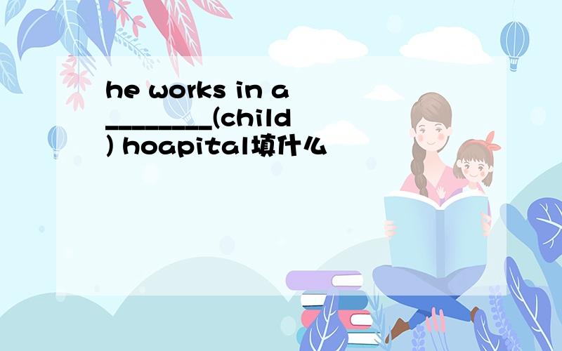he works in a ________(child) hoapital填什么