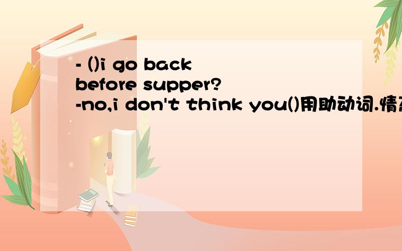 - ()i go back before supper?-no,i don't think you()用助动词.情态动词填空