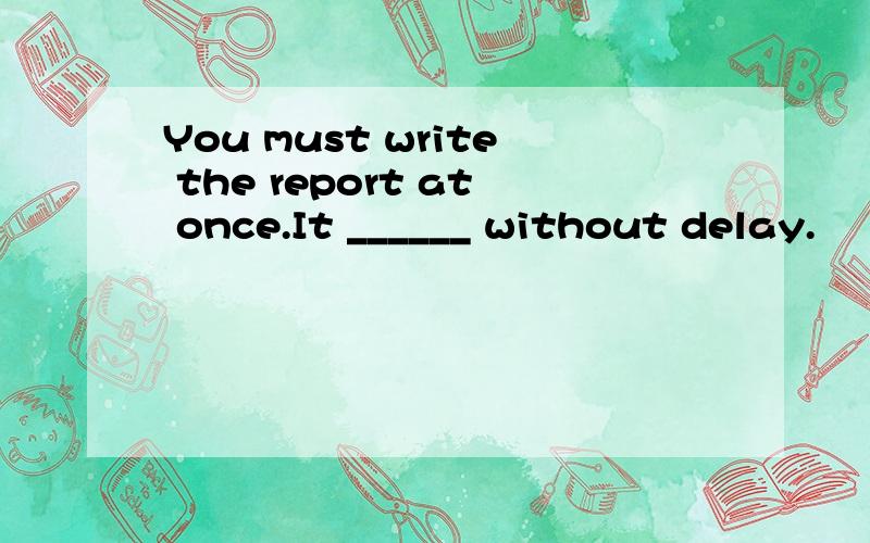 You must write the report at once.It ______ without delay.